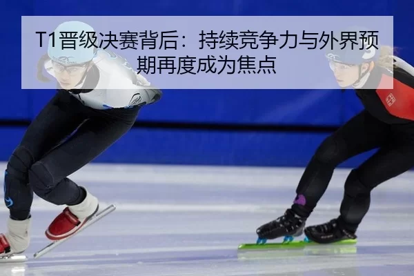 T1晋级决赛背后：持续竞争力与外界预期再度成为焦点